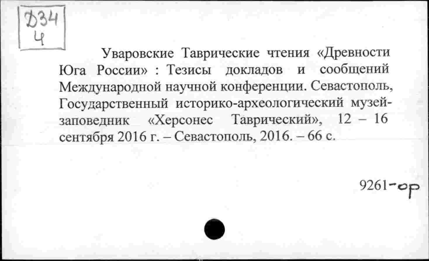 ﻿ъы ч
Уваровские Таврические чтения «Древности Юга России» : Тезисы докладов и сообщений Международной научной конференции. Севастополь, Государственный историко-археологический музей-заповедник «Херсонес Таврический», 12 - 16 сентября 2016 г. - Севастополь, 2016. - 66 с.
9261-сэр